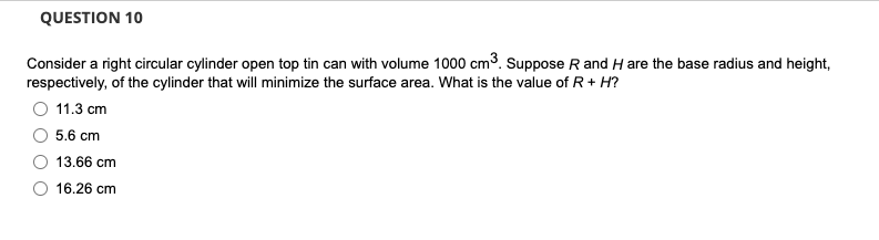 QUESTION 10
Consider a right circular cylinder open top tin can with volume 1000 cm3. Suppose R and H are the base radius and height,
respectively, of the cylinder that will minimize the surface area. What is the value of R+ H?
11.3 сm
5.6 cm
13.66 cm
16.26 cm
