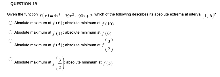 QUESTION 19
Given the function f(x) =4x3 – 39x2+ 90x + 2: which of the following describes its absolute extrema at interval
'[1, 6]?
Absolute maximum at f (6); absolute minimum at f(10)
Absolute maximum at f(1); absolute minimum at f (6)
Absolute maximum at f (5); absolute minimum at f
Absolute maximum at
absolute minimum at
f (5)
