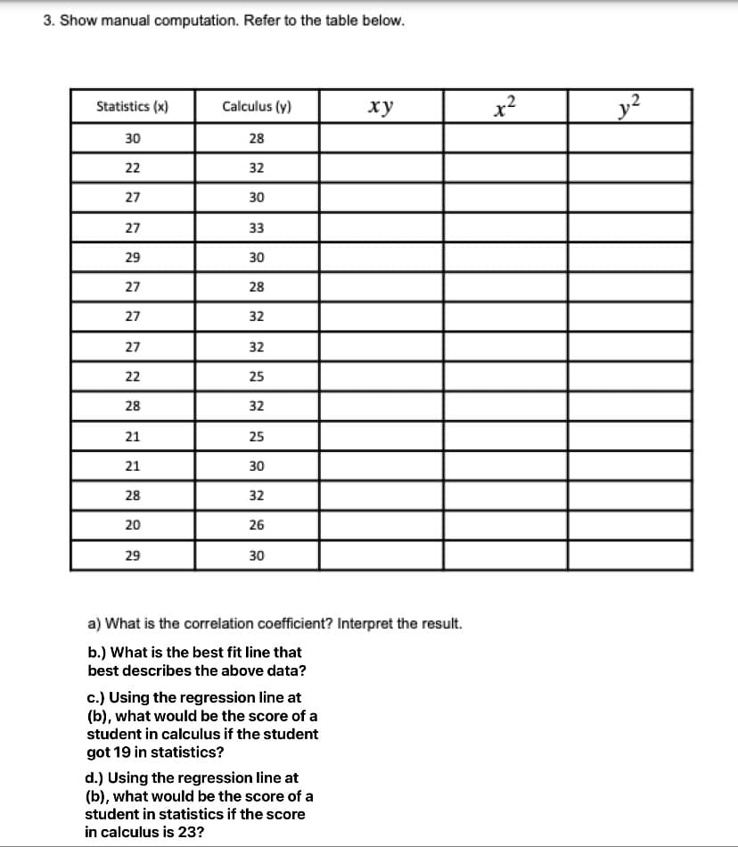 3. Show manual computation. Refer to the table below.
Calculus (y)
y2
Statistics (x)
ху
30
28
22
32
27
30
27
33
29
30
27
28
27
32
27
32
22
25
28
32
21
25
21
30
28
32
20
26
29
30
a) What is the correlation coefficient? Interpret the result.
b.) What is the best fit line that
best describes the above data?
c.) Using the regression line at
(b), what would be the score of a
student in calculus if the student
got 19 in statistics?
d.) Using the regression line at
(b), what would be the score of a
student in statistics if the score
in calculus is 23?
