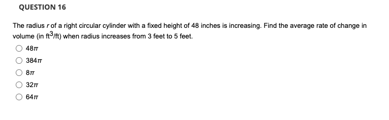 QUESTION 16
The radius rof a right circular cylinder with a fixed height of 48 inches is increasing. Find the average rate of change in
volume (in ft/ft) when radius increases from 3 feet to 5 feet.
48T
384T
81T
327
64T
