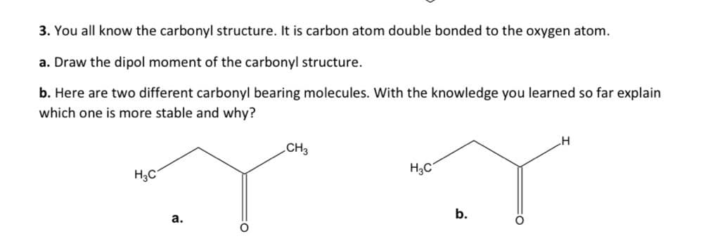 3. You all know the carbonyl structure. It is carbon atom double bonded to the oxygen atom.
a. Draw the dipol moment of the carbonyl structure.
b. Here are two different carbonyl bearing molecules. With the knowledge you learned so far explain
which one is more stable and why?
CH3
H3C
H3C
b.
а.
