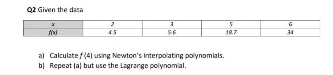 Q2 Given the data
2
5
f(x)
4.5
5.6
18.7
34
a) Calculate f (4) using Newton's interpolating polynomials.
b) Repeat (a) but use the Lagrange polynomial.
