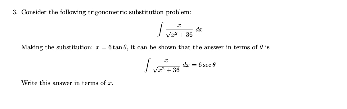 3. Consider the following trigonometric substitution problem:
dx
x² + 36
Making the substitution: x = 6 tan 0, it can be shown that the answer in terms of 0 is
dx = 6 sec 0
Vx² + 36
Write this answer in terms of x.
