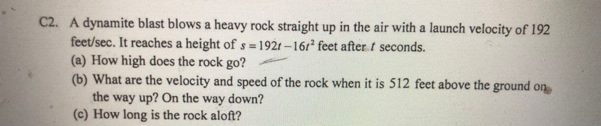 C2. A dynamite blast blows a heavy rock straight up in the air with a launch velocity of 192
feet/sec. It reaches a height of s 192t -1612 feet after t seconds.
(a) How high does the rock go?
(b) What are the velocity and speed of the rock when it is 512 feet above the ground on
the way up? On the way down?
(c) How long is the rock aloft?
