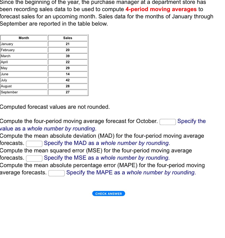 Since the beginning of the year, the purchase manager at a department store has
been recording sales data to be used to compute 4-period moving averages to
forecast sales for an upcoming month. Sales data for the months of January through
September are reported in the table below.
Month
January
February
March
April
May
June
July
August
September
Sales
21
20
39
22
29
14
42
28
27
Computed forecast values are not rounded.
Compute the four-period moving average forecast for October.
value as a whole number by rounding.
Specify the
Compute the mean absolute deviation (MAD) for the four-period moving average
forecasts.
Specify the MAD as a whole number by rounding.
Compute the mean squared error (MSE) for the four-period moving average
forecasts. Specify the MSE as a whole number by rounding.
Compute the mean absolute percentage error (MAPE) for the four-period moving
average forecasts.
Specify the MAPE as a whole number by rounding.
CHECK ANSWER
