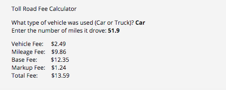 Toll Road Fee Calculator
What type of vehicle was used (Car or Truck)? Car
Enter the number of miles it drove: 51.9
Vehicle Fee: $2.49
Mileage Fee: $9.86
Base Fee:
$12.35
Markup Fee: $1.24
Total Fee:
$13.59
