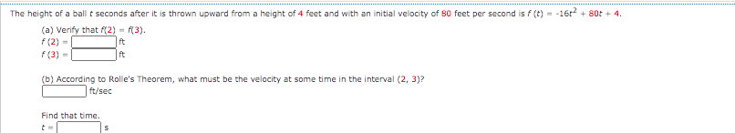 The height of a ball t seconds after it is thrown upward from a height of 4 feet and with an initial velocity of 80 feet per second is f (t) = -16r + 80t + 4.
(a) Verify that f(2) = f(3).
f (2) -
ft
f (3) -
ft
(b) According to Rolle's Theorem, what must be the velocity at some time in the interval (2, 3)?
ft/sec
Find that time.
