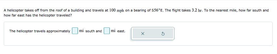A helicopter takes off from the roof of a building and travels at 100 mph on a bearing of S56°E. The flight takes 3.2 hr. To the nearest mile, how far south and
how far east has the helicopter traveled?
The helicopter travels approximately
mi south and
mi east.
