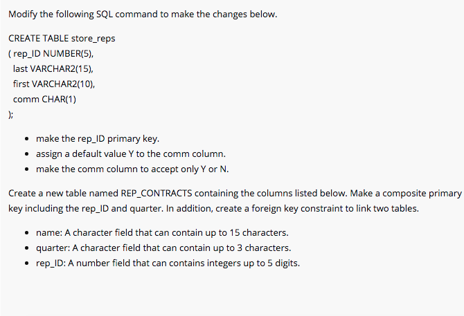 Modify the following SQL command to make the changes below.
CREATE TABLE store_reps
( rep_ID NUMBER(5),
last VARCHAR2(15),
first VARCHAR2(10),
comm CHAR(1)
);
• make the rep_ID primary key.
• assign a default value Y to the comm column.
• make the comm column to accept only Y or N.
Create a new table named REP_CONTRACTS containing the columns listed below. Make a composite primary
key including the rep_ID and quarter. In addition, create a foreign key constraint to link two tables.
• name: A character field that can contain up to 15 characters.
• quarter: A character field that can contain up to 3 characters.
• rep_ID: A number field that can contains integers up to 5 digits.
