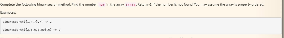 Complete the following binary search method. Find the number num in the array array.Return -1 if the number is not found. You may assume the array is properly ordered.
Examples:
binarySearch ({1,4,7},7) -> 2
binarySearch({2,6,6,8,80},6) -> 2
