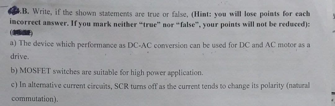 4.B. Write, if the shown statements are true or false, (Hint: you will lose points for each
incorrect answer. If you mark neither "true" nor "false", your points will not be reduced):
a) The device which performance as DC-AC conversion can be used for DC and AC motor as a
drive.
b) MOSFET switches are suitable for high power application.
c) In alternative current circuits, SCR turns off as the current tends to change its polarity (natural
commutation).
F
=
d