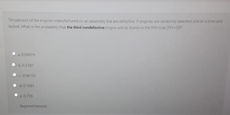 Ten percent of the engines manufactured on an assembly line are defective If engines are randomly selected one at a time and
tested, What is the probability that the third nondefective engine will be found on the fifth trial (P(Y-5)P
a 0 04374
b. 02187
c. 0.06732
d.0 1681
e 0.729
Seçimimi temizle
