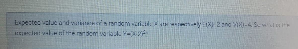 Expected value and variance of a random variable X are respectively E(X)=2 and V(X)=4. So what is the
expected value of the random variable Y=(X-2)2?

