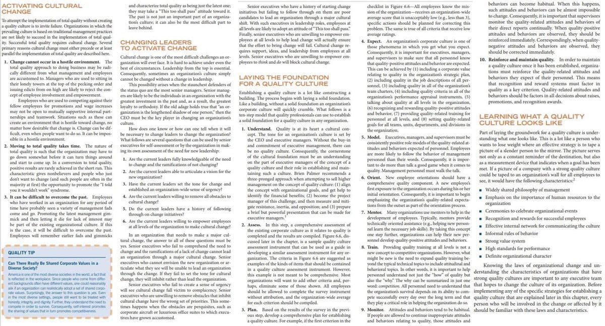 ganization.
ACTIVATING CULTURAL
CHANGE
The criteria in
behaviors can become habitual. When this happens,
such attitudes and behaviors can be almost impossible
to change. Consequently, it is important that supervisors
monitor the quality-related attitudes and behaviors of
their direct reports continually. When quality-positive
attitudes and behaviors are observed, they should be
reinforced immediately. Correspondingly, when quality-
negative attitudes and behaviors are observed, they
should be corrected immediately.
10. Reinforce and maintain quality. In order to maintain
a quality culture once it has been established, organiza-
tions must reinforce the quality-related attitudes and
behaviors they expect of their personnel. This means
that recognition and reward systems must factor in
quality as a key criterion. Quality-related attitudes and
behaviors should be factors in all decisions about raises,
and characterize total quality as being just the latest one;
they may take a "This too shall pass" attitude toward it.
Senior executives who have a history of starting change
initiatives but failing to follow through on them are poor
candidates to lead an organization through a major cultural
shift. With such executives in leadership roles, employees at
all levels are likely to adopt an attitude of "This too shall pass."
Finally, senior executives who are unwilling to empower em-
ployees at all levels to help
that the effort to bring change will fail. Cultural change re-
quires support, ideas, and leadership from employees at all
levels. Senior executives who are unwilling to empower em-
ployees to think and do will block cultural change.
checklist in Figure 6.6–All employees know the mis-
sion of the organization-receives an organization-wide
average score that is unacceptably low (e.g., less than 3),
specific actions should be planned for correcting this
problem. The same is true of all criteria that receive low
average ratings.
The past is not just an important part of an organiza-
tion's culture; it can also be the most difficult part to
leave behind.
To attempt the implementation of total quality without creating
a quality culture is to invite failure. Organizations in which the
prevailing culture is based on traditional management practices
are not likely to succeed in the implementation of total qual-
ity. Successful total quality requires cultural change. Several
primary reasons cultural change must either precede or at least
parallel the implementation of total quality are described here.
lead
change will
actually
ensure
CHANGING LEADERS
TO ACTIVATE CHANGE
4. Expect. An organization's corporate culture is one of
those
Consequently, it is important for executives, managers,
phenomena
in
which you get what you expect.
Cultural change is one of the most difficult challenges an or-
ganization will ever face. It is hard to achieve under even the
f circumstances. Leadership from the top is essential.
Consequently, sometimes an organization's culture simply
cannot be changed without a change in leadership.
This possibility arises when the staunchest defenders of
status quo are the most senior managers. Senior manag-
ers are likely to be the individuals in an organization with the
the
and supervisors
that quality-positive
to make sure that all
personnel know
1. Change cannot occur in a hostile environment. The
total quality approach to doing business may be radi-
cally different from what management and employees
are accustomed to. Managers who are used to sitting in
their lonely towers at the top of the pecking order and
issuing edicts from on high are likely to reject the con-
of
attitudes and behavior are
thát
This can be achieved by (1) including a corporate value
relating to quality in
(2) including quality in the job e
sonnel, (3)
:(3) including quality in all of the
team charters, (4) including quality criteria in all of the
organization's strategic plan,
LAYING THE FOUNDATION
job descriptions of
per-
***
FOR A QUALITY CULTURE
organization's
cept employee involvement and empowerment.
Employees who are used to competing against their
fellow employees
may not be open to mutually supportive internal part-
nerships and teamwork. Situations such as these can
create an environment that is hostile toward change, no
matter how desirable that change is. Change can be dif-
ficult, even when people want to do so. It can be impos-
sible in a hostile environment.
Establishing a quality culture is a lot like constructing a
building. The process begins with laying a solid foundation.
Like a building, without a solid foundation an organization's
corporate culture will quickly crumble. What follows is a
ten-step model that quality professionals can use to establish
a solid foundation for a quality culture in any organization.
performance
organizations per
talking about quality at all levels in the organization,
appraisal instruments, (5)
greatest investment in the past and, as a result,
to orthodoxy. If the old adage holds true that "an or-
ganization is the lengthened shadow of one person," then the
CEO must be the key player in changing an organization's
the
greatest
promotions, and recognition awards.
for promotions and wage increases
(6) recognizing and rewarding quality-positive attitudes
and behavior, (7) providing quality-related training for
personnel at all levels, and (8) setting quality-related
goals for all teams, units, departments, and divisions in
the organization.
LEARNING WHAT A QUALITY
CULTURE LOOKS LIKE
culture.
1. Understand. Quality is at its heart a cultural con-
cept. The tone for an organization's culture is set by
the CEO and executive managers. Without the buy-in
How does one know or how can one tell when it will
Part of laying the groundwork for a quality culture is under-
standing what one looks like. This is a lot like a person who
wants to lose weight where an effective strategy is to tape a
picture of a slender person to the mirror. The picture serves
not only as a constant reminder of the destination, but also
as a measurement device that indicates when a goal has been
met. If a picture of a company with a strong quality culture
could be taped to an organization's wall for all employees to
see, it would have the following characteristics:?
be necessary to change leaders to change the organization?
What follows are several questions that can be used by senior
executives for self-assessment or by the organization in mak-
ing its own assessment of the need for new leadership:
5. Model. Executives, managers, and supervisors must be
consistently positive role models of the quality-related at-
and commitment of executive management, there can
quality culture. Consequently, the cornerstone
of the cultural foundation must be an understanding
The nature of
2. Moving to total quality takes time.
total quality is such that the organization may have to
go down somewhat before it can turn things around
and start to
titudes and behaviors expected of personnel. Employees
are more likely to follow the behavior of management
be no
1. Are the current leaders fully knowledgeable of the need
to change and the ramifications of not changing?
personnel than their words. Consequently, it is impor-
tant to do more than talk a good game when it comes to
the concept of
quality culture and their role in establishing and main-
taining such a culture. Brien Palmer recommends
to sell higher
come up. In a conversion to total quality,
on the part of executive managers c
of
positive results are rarely achieved in the short run. This
characteristic
quality. Management personnel must walk the talk.
6. Orient. New employee orientations should have a
comprehensive quality component. A new employee's
first exposure to the organization occurs during his or her
initial orientation. Consequently, it is important to begin
emphasizing the organization's quality-related expecta-
tions from the outset as part of the orientation process.
2. Are the current leaders able to articulate a vision for the
gives
nonbelievers and people who just
new organization?
3. Have the current leaders set the tone for change and
established an organization-wide sense of urgency?
4. Are the current leaders willing to remove all obstacles to
cultural change?
5. Do the current leaders have a history of following
through on change initiatives?
6. Are the current leaders willing to empower employees
at all levels of the organization to make cultural change?
don't want to change (and such people are often in the
majority at first) the opportunity to promote the "I told
you it wouldn't work" syndrome.
three-pronged approach when a
management on
ron the concept of quality culture: (1) align
the concept with organizational goals, and get help to
identify the financial benefits; (2) become the project
manager of this challenge, and then measure and miti-
gate resistance, inertia, and opposition; and (3) prepare
a brief but powerful presentation that can be made for
. Widely shared philosophy of management
It can be difficult to overcome the past. Employees
an organization for any period of
time have probably seen a variety of management fads
come and go. Promoting the latest management gim-
mick and then letting it die for lack of interest may
be part of the existing organizational culture. If this
is the case, it will be difficult to overcome the past.
Employees will remember earlier fads and gimmicks
. Emphasis on the importance of human resources to the
organization
. Ceremonies to celebrate organizational events
. Recognition and rewards for successful employees
- Effective internal network for communicating the culture
3.
who have worked
in
7. Mentor. Many organizations use mentors to help in the
development of employees. Typically, mentors provide
technically oriented assistance (e.g., helping new person-
nel learn the necessary job skills). By taking this concept
one step further, organizations can help their new per-
sonnel develop quality-positive attitudes and behaviors.
executive managers.
2. Assess. In this step, a comprehensive assessment of
the existing corporate culture as it relates to quality is
completed and the results are compiled. Figure 6.6, dis-
cussed later in the chapter, is a sample quality culture
assessment instrument that can be used as a guide in
for any or
. Informal rules of behavior
In an organization that needs to make a major cul-
change, the answer to all of these questions must be
yes. Senior executives who fail to comprehend the need to
change
- Strong value system
. High standards for performance
. Definite organizational character
tural
8. Train. Providing quality training at all levels is not a
new concept to competitive organizations. However, what
might be new is the need to expand quality training be-
yond the typical technical topics to include attitudinal and
behavioral topics. In other words, it is important to help derstanding the characteristics of organizations that have
personnel understand not just
also the "why." The why can be summarized in just one strong quality cultures are important to any executive team
word: competition. All personnel need to understand that that hopes to change the culture of its organization. Before
the organization's survival depends on its ability to com- implementing any of the specific strategies for establishing a
pete successfully every day over the long term and that quality culture that are explained later in this chapter, every
they play a critical role in helping the organization do so. person who will be involved in the change or affected by it
9. Monitor. Attitudes and behaviors tend to be habitual. should be familiar with these laws and characteristics.
If people are allowed to continue inappropriate attitudes
and behaviors relating
and the ramifications of a lack of change cannot lead
developing a similar assessment instrument for any or-
criteria in Figure 6.6 are suggested as
of the kinds of items that should be contained
However,
QUALITY TIP
an organization through a major cultural change. Senior
executives who cannot envision the new
Can There Really Be Shared Corporate Values in a
Diverse Society?
ar-
exampality culture
Knowing the laws of organizational change and un-
ticulate what they see will be unable to lead an organization
through the change.
change, they will inhibit rather than lead the organization.
Senior executives who fail to create a sense of urgency
will see cultural change fall victim to complacency. Senior
executives who are unwilling to remove obstacles that inhibit
cultural change have the wrong set of priorities. This some-
times happens when the obstacles are perquisites, such as
corporate aircraft or luxurious office suites to which execu-
tives have grown accustomed.
Wirat uhey
in a
assessment instrument.
If they fail to set the tone for cultural
of quality but
America is one of the most diverse societies in the world, a fact that
is reflected in the workplace. Since people who come from differ-
ent backgrounds often have different values, one could reasonably
ask if an organization can realistically adopt a set of shared corpo-
rate values. Surprisingly, the answer to this question is yes. Even
in the most diverse settings, people still want to be treated with
honesty, integrity, and dignity. Further, they understand the need to
compete in order to survive. Consequently, self-interest promotes
the sharing of values that in turn promotes competitiveness.
this example is
organizations will want to add other criteria and, per-
haps, eliminate some of those shown. All employees
should be allowed to complete the survey instrument
without attribution, and the organization-wide average
for each criterion should be compiled.
3. Plan. Based on the results of the survey in the previ-
ous step, develop a comprehensive plan for establishing
a quality culture. For example, if the first criterion in the
not meant
to be comprehensive.
Most
the
"how"
quality, those attitudes and
