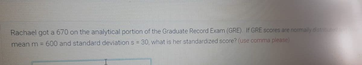 Rachael got a 670 on the analytical portion of the Graduate Record Exam (GRE). If GRE scores are normally distributeda
mean m = 600 and standard deviations = 30, what is her standardized score? (use comma please)
%3D
