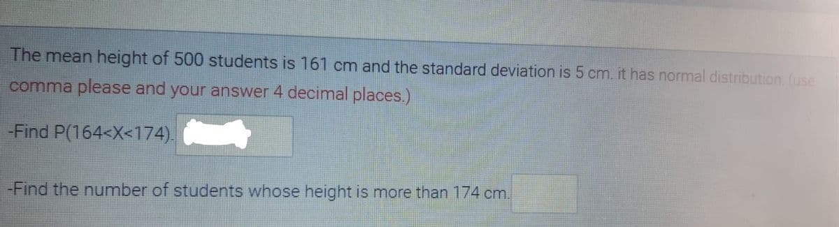 The mean height of 500 students is 161 cm and the standard deviation is 5 cm. it has normal distribution. (use
comma please and your answer 4 decimal places.)
-Find P(164<X<174).
-Find the number of students whose height is more than 174 cm.
