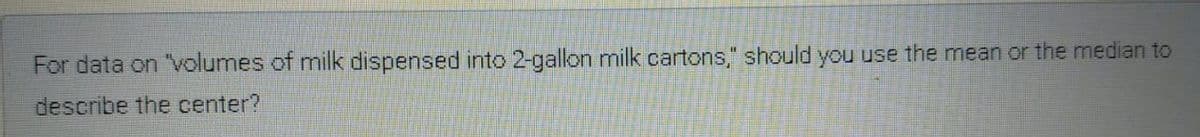For data on "volumes of milk dispensed into 2-gallon milk cartons," should you use the mean or the median to
describe the center?
