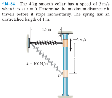 *14-84. The 4-kg smooth collar has a speed of 3 m/s
when it is at s = 0. Determine the maximum distance s it
travels before it stops momentarily. The spring has an
unstretched length of 1 m.
-1.5 m-
-3 m/s
ww
k = 100 N/m
