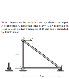 7-39. Determine the maximum average shear stress in pin
A of the truss. A horizontal force of P- 40 kN is applied to
joint C. Each pin has a diameter of 25 mm and is subjected
to double shear.
1.5 m
