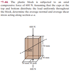 *7-44. The plastic block is subjected to an axial
compressive force of 600 N. Assuming that the caps at the
top and bottom distribute the load uniformly throughout
the block, determine the average normal and average shear
stress acting along section a-a.
600 N
150 mm
50 mm
50 mm 50 mm
600 N
