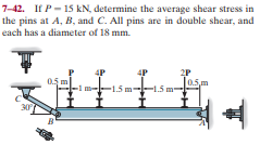 7-42. If P- 15 kN, determine the average shear stress in
the pins at A, B, and C. All pins are in double shear, and
each has a diameter of 18 mm.
4P
4P
2P
0.5 m
0.5m
-15m
1.5
30
