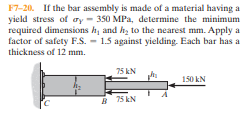 F7-20. If the bar assembly is made of a material having a
yield stress of ry - 350 MPa, determine the minimum
required dimensions h, and hz to the nearest mm. Apply a
factor of safety FS. - 1.5 against yielding. Each bar has a
thickness of 12 mm.
75 kN
150 kN
A 75 kN
