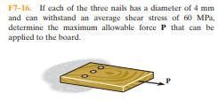 F7-16. If each of the three nails has a diameter of 4 mm
and can withstand an average shear stress of 60 MPa,
determine the maximum allowable force P that can be
applied to the board.
