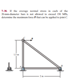 7-38. If the average normal stress in each of the
20-mm-diameter bars is not allowed to exceed 150 MPa,
determine the maximum force P that can be applied to joint C.
1.5 m
