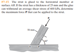 F7-17 The strut is glued to the horizontal member at
surface AB.If the strut has a thickness of 25 mm and the glue
can withstand an average shear stress of 600 kPa, determine
the maximum force P that can be applied to the strut.
50 mm.
