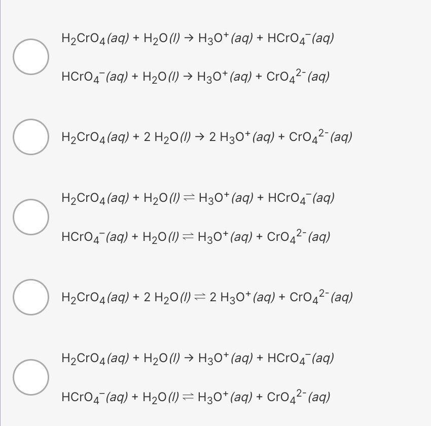 H2CrO4 (aq) + H20 (1) → H30* (aq) + HCrO4¯(aq)
HCrO4 (aq) + H20(1) → H3O* (aq) + CrO42 (aq)
H2CrO4(aq) + 2 H20 (1) → 2 H30* (aq) + CrO42¯ (aq)
H2CrO4(aq) + H20(1) = H30* (aq) + HCRO4¯(aq)
HCrO4 (aq) + H2O(1) = H30* (aq) + CrO42 (aq)
H2CrO4(aq) + 2 H20 (1) = 2 H30* (aq) + CrO4²¯ (aq)
H2CrO4(aq) + H20(1) → H30* (aq) + HCRO4 (aq)
HCrO4 (aq) + H2O(1) = H30* (aq) + CrO42 (aq)
