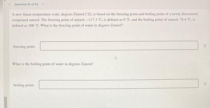 < Question 41 of 41 >
A new linear temperature scale, degrees Zunzol (Z), is based on the freezing point and boiling point of a newly discovered
compound zunzol. The freezing point of zunzol, -117.3 °C, is defined as 0 "Z, and the boiling point of zunzol, 78.4 °C, is
defined as 100 "Z. What is the freezing point of water in degrees Zunzol?
freezing point:
What is the boiling point of water in degrees Zunzol?
boiling point:
"Z
"Z