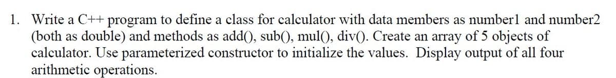 1. Write a C++ program to define a class for calculator with data members as numberl and number2
(both as double) and methods as add(), sub(), mul(), div(). Create an array of 5 objects of
calculator. Use parameterized constructor to initialize the values. Display output of all four
arithmetic operations.
