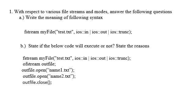 1. With respect to various file streams and modes, answer the following questions
a.) Write the meaning of following syntax
fstream myFile("test.txt", ios:in | ios:out | ios:trunc);
b.) State if the below code will execute or not? State the reasons
fstream myFile("test.txt", ios:in | ios:out | ios:trunc);
ofstream outfile;
outfile.open("namel.txt");
outfile.open("name2.txt");
outfile.close();
