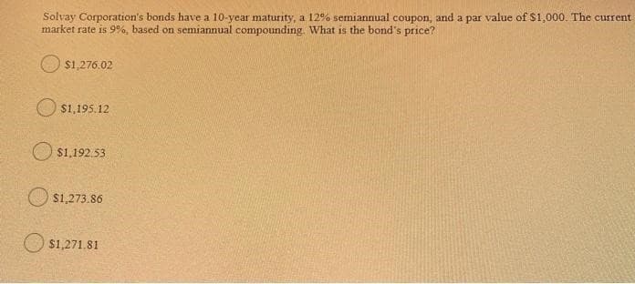 Solvay Corporation's bonds have a 10-year maturity, a 12% semiannual coupon, and a par value of $1,000. The current
market rate is 9%, based on semiannual compounding. What is the bond's price?
O s1,276.02
O $1,195.12
O s1,192.53
$1,273.86
O s1,271.81
