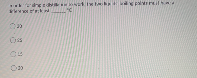 In order for simple distillation to work, the two liquids' boiling points must have a
difference of at least
°C
30
O 25
O 15
O 20
