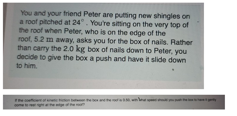 You and your friend Peter are putting new shingles on
a roof pitched at 24°. You're sitting on the very top of
the roof when Peter, who is on the edge of the
roof, 5.2 m away, asks you for the box of nails. Rather
than carry the 2.0 kg box of nails down to Peter, you
decide to give the box a push and have it slide down
to him.
If the coefficient of kinetic friction between the box and the roof is 0.50, with what speed should you push the box to have it gently
come to rest right at the edge of the roof?
