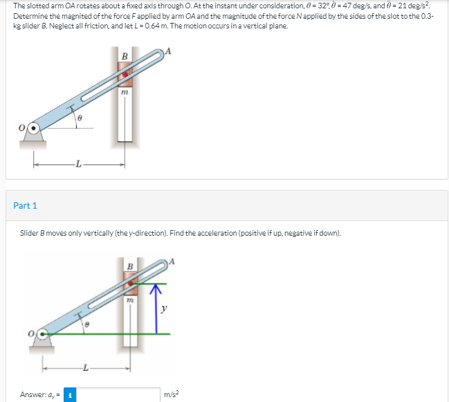 The slotted arm OA rotates about a fixed axis through O. At the instant under consideration, (A = 32°, ) = 47 deg/s, and ) = 21 deg/s?.
Determine the magnited of the force Fapplied by arm OA and the magnitude of the force Napplied by the sides of the slot to the 0.3-
kg slider B. Neglect al friction, and let L=0.64 m. The motion occurs ina vertical plane.
B
Part 1
Slider B moves only vertically (the y-direction). Find the acceleration (positive if up. negative if down).
y
Answer: a, =
m/s2
