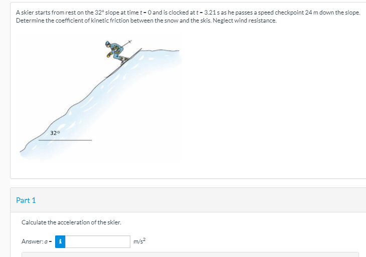 A skier starts from rest on the 32° slope at time t-0 and is clocked att- 3.21s as he passes a speed checkpoint 24 m down the slope.
Determine the coefficient of kinetic friction between the snow and the skis. Neglect wind resistance.
32°
Part 1
Calculate the acceleration of the skier.
Answer: a -
m/s?
