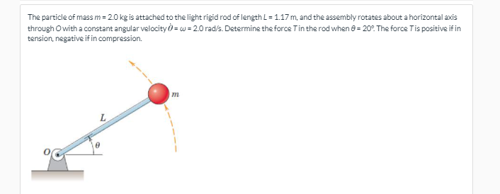 The particle of mass m = 2.0 kg is attached to the light rigid rod of length L=117 m, and the assembly rotates about a horizontal axis
through O with a constant angular velocity = w = 2.0 rad/s. Determine the force Tin the rod when 8 = 20?. The force Tis positive if in
tension, negative if in compression.
L
