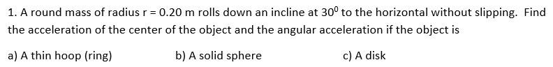 1. A round mass of radius r= 0.20 m rolls down an incline at 30° to the horizontal without slipping. Find
the acceleration of the center of the object and the angular acceleration if the object is
a) A thin hoop (ring)
b) A solid sphere
c) A disk
