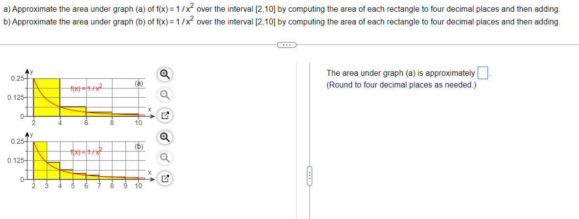 a) Approximate the area under graph (a) of f(x) = 1/x² over the interval [2,10] by computing the area of each rectangle to four decimal places and then adding.
b) Approximate the area under graph (b) of f(x)=1/x² over the interval [2,10] by computing the area of each rectangle to four decimal places and then adding.
C
Ay
Ⓒ
The area under graph (a) is approximately
(Round to four decimal places as needed.)
(a)
f(x)=1/x²
10
(b)
((x)=1/x²
5
( 8 9 10
0.25
0.125-
0
Ау
0.25
0.125-
o
→ □