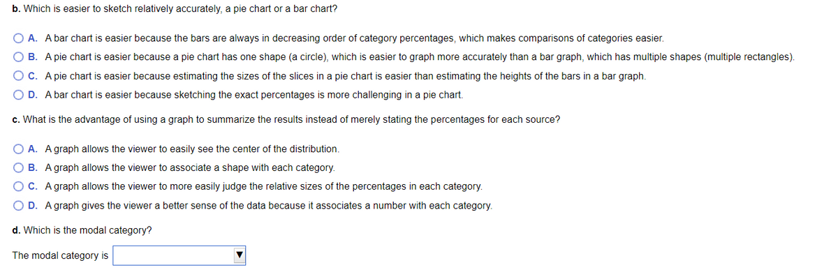 b. Which is easier to sketch relatively accurately, a pie chart or a bar chart?
O A. A bar chart is easier because the bars are always in decreasing order of category percentages, which makes comparisons of categories easier.
OB. A pie chart is easier because a pie chart has one shape (a circle), which is easier to graph more accurately than a bar graph, which has multiple shapes (multiple rectangles).
OC. A pie chart is easier because estimating the sizes of the slices in a pie chart is easier than estimating the heights of the bars in a bar graph.
O D. A bar chart is easier because sketching the exact percentages is more challenging in a pie chart.
c. What is the advantage of using a graph to summarize the results instead of merely stating the percentages for each source?
OA. A graph allows the viewer to easily see the center of the distribution.
B. A graph allows the viewer to associate a shape with each category.
O C. A graph allows the viewer to more easily judge the relative sizes of the percentages in each category.
O D. A graph gives the viewer a better sense of the data because it associates a number with each category.
d. Which is the modal category?
The modal category is