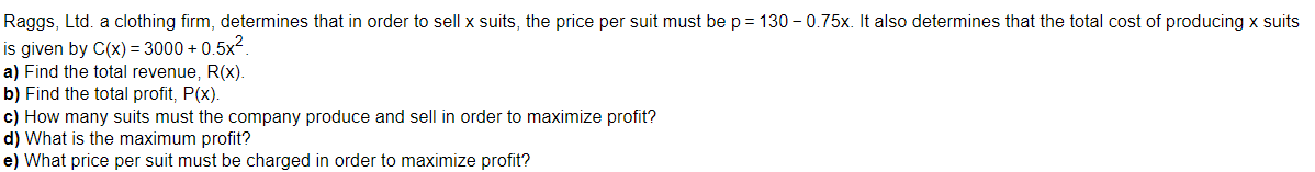 Raggs, Ltd. a clothing firm, determines that in order to sell x suits, the price per suit must be p = 130-0.75x. It also determines that the total cost of producing x suits
is given by C(x)=3000+ 0,5x²
a) Find the total revenue, R(x).
b) Find the total profit, P(x).
c) How many suits must the company produce and sell in order to maximize profit?
d) What is the maximum profit?
e) What price per suit must be charged in order to maximize profit?