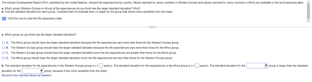 The Human Development Report 2013, published by the United Nations, showed life expectancies by country. Values reported for some countries in Western Europe and values reported for some countries in Africa are available in the accompanying table.
a. Which group (Western Europe or Africa) of life expectancies do you think has the larger standard deviation? Why?
b. Find the standard deviation for each group. Compare them to illustrate that s is larger for the group that shows more variability from the mean.
Click the icon to view the life expectancy data.
C
a. Which group do you think has the larger standard deviation?
O A. The Africa group should have the larger standard deviation because the life expectancies vary more than those for the Western Europe group.
O B. The Western Europe group should have the larger standard deviation because the life expectancies vary more than those for the Africa group.
O C. The Western Europe group should have the larger standard deviation since the life expectancies are greater than those for the Africa group.
O D. The Africa group should have the larger standard deviation since the life expectancies are less than those for the Western Europe group.
group is larger than the standard
b. The standard deviation for life expectancies in the Western Europe group is s = year(s). The standard deviation for life expectancies in the Africa group is s = year(s). The standard deviation for the
deviation for the
group, because it has more variability from the mean.
(Round to two decimal places as needed.)