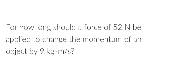 For how long should a force of 52 N be
applied to change the momentum of an
object by 9 kg.m/s?