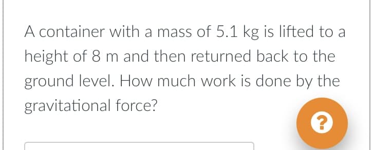 A container with a mass of 5.1 kg is lifted to a
height of 8 m and then returned back to the
ground level. How much work is done by the
gravitational force?
?