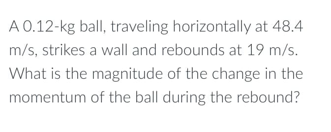 A 0.12-kg ball, traveling horizontally at 48.4
m/s, strikes a wall and rebounds at 19 m/s.
What is the magnitude of the change in the
momentum of the ball during the rebound?