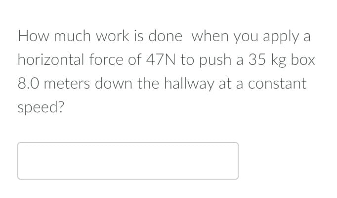 How much work is done when you apply a
horizontal force of 47N to push a 35 kg box
8.0 meters down the hallway at a constant
speed?