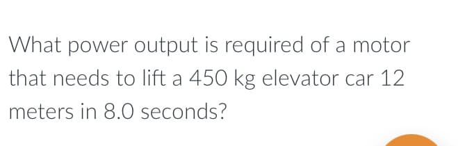 What power output is required of a motor
that needs to lift a 450 kg elevator car 12
meters in 8.0 seconds?