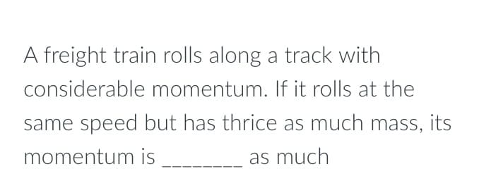 A freight train rolls along a track with
considerable momentum. If it rolls at the
same speed but has thrice as much mass, its
momentum is
as much